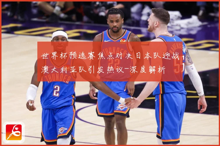 世界杯预选赛焦点对决日本队迎战澳大利亚队引发热议-深度解析