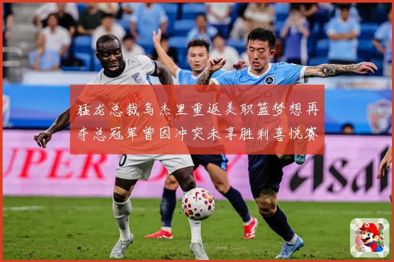 猛龙总裁乌杰里重返美职篮梦想再夺总冠军曾因冲突未享胜利喜悦赛场复盘-深度解析