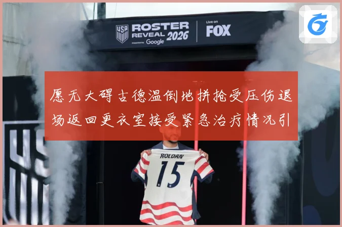 愿无大碍古德温倒地拼抢受压伤退场返回更衣室接受紧急治疗情况引赛场复盘-深度解析