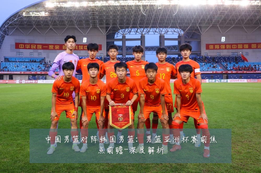 中国男篮对阵韩国男篮：男篮亚洲杯赛前焦点前瞻-深度解析